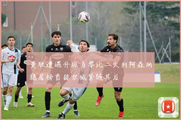 曼联遭遇升班马零比二失利阿森纳稳居榜首赫尔城紧随其后