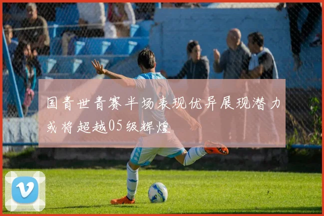 国青世青赛半场表现优异展现潜力或将超越05级辉煌