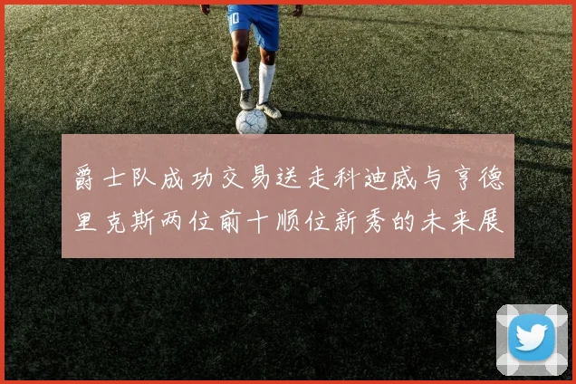 爵士队成功交易送走科迪威与亨德里克斯两位前十顺位新秀的未来展望