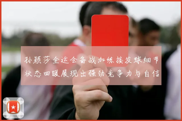 孙颖莎全运会备战加练接发球细节状态回暖展现出强劲竞争力与自信心