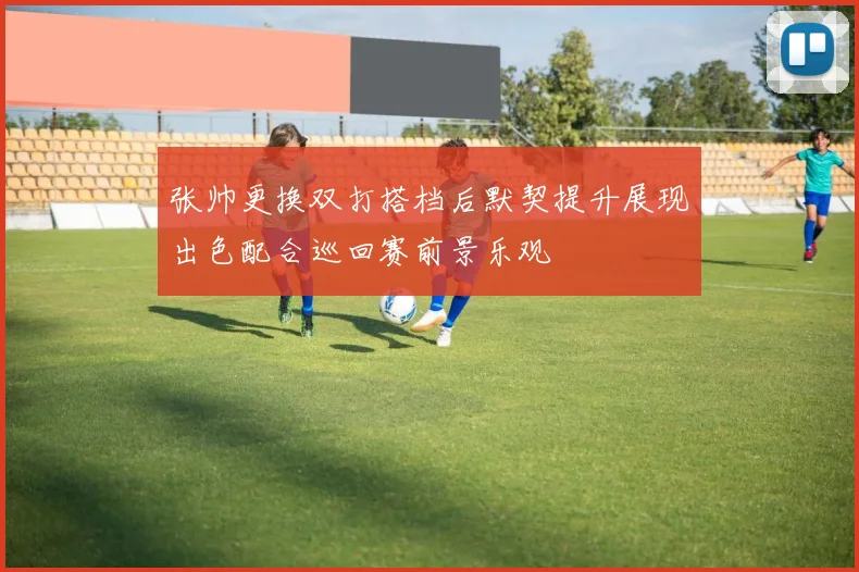 张帅更换双打搭档后默契提升展现出色配合巡回赛前景乐观