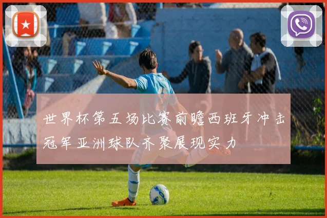 世界杯第五场比赛前瞻西班牙冲击冠军亚洲球队齐聚展现实力