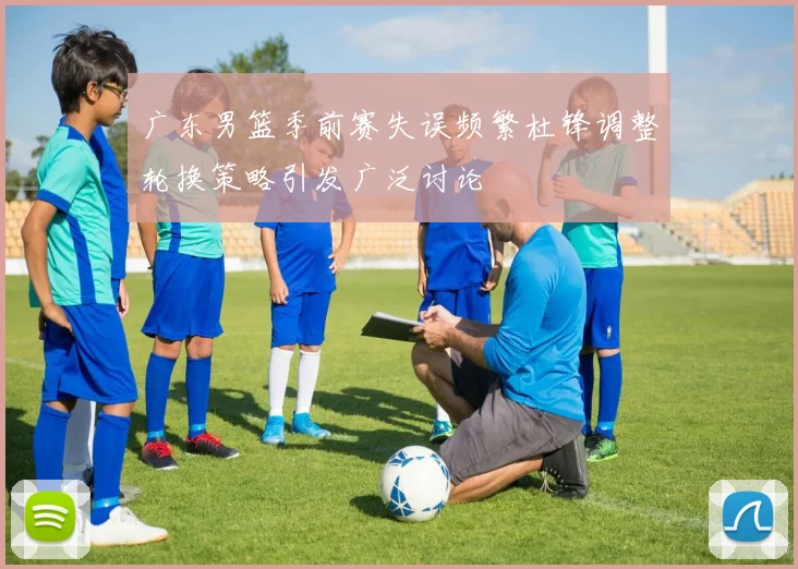 广东男篮季前赛失误频繁杜锋调整轮换策略引发广泛讨论