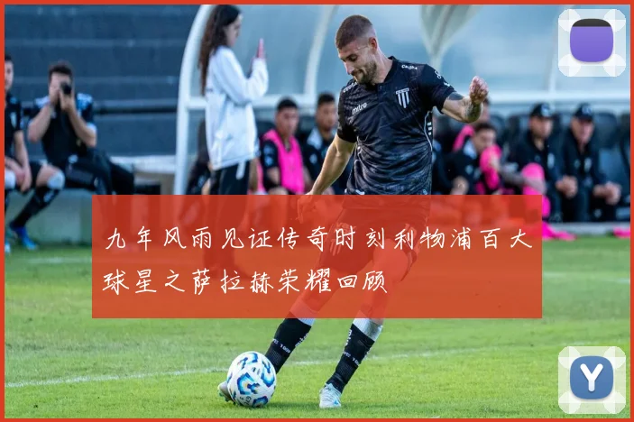 九年风雨见证传奇时刻利物浦百大球星之萨拉赫荣耀回顾