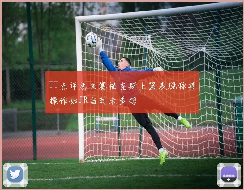 TT点评总决赛福克斯上篮表现称其操作如JR当时未多想
