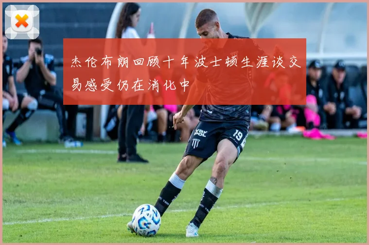 杰伦布朗回顾十年波士顿生涯谈交易感受仍在消化中