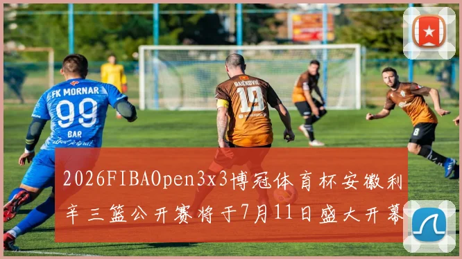2026FIBAOpen3x3博冠体育杯安徽利辛三篮公开赛将于7月11日盛大开幕