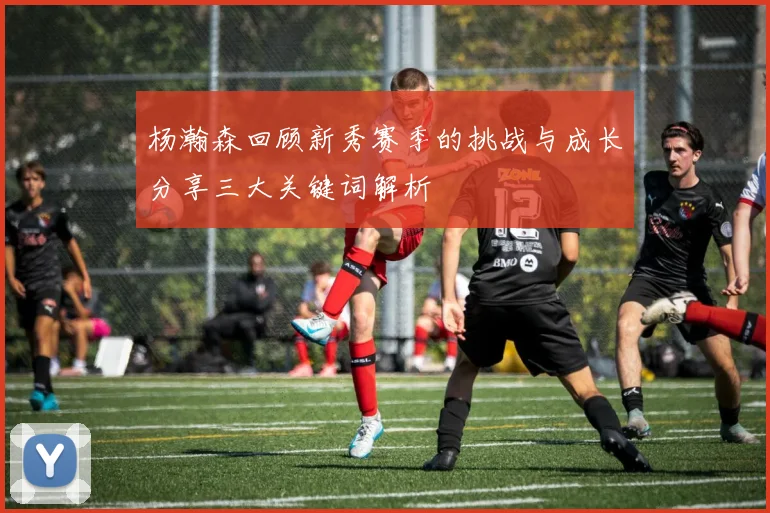 杨瀚森回顾新秀赛季的挑战与成长分享三大关键词解析