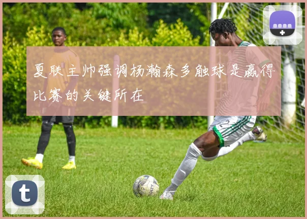 夏联主帅强调杨瀚森多触球是赢得比赛的关键所在