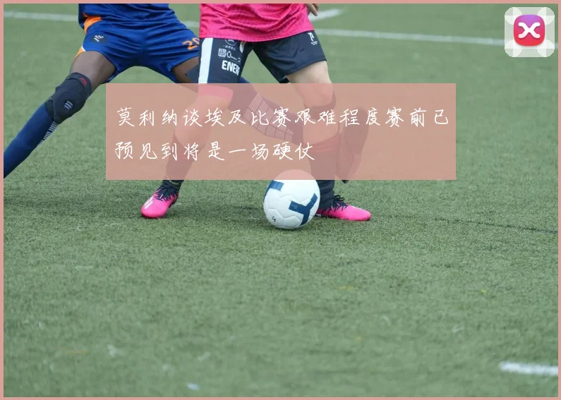 莫利纳谈埃及比赛艰难程度赛前已预见到将是一场硬仗