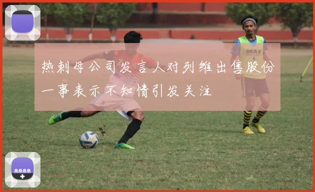 热刺母公司发言人对列维出售股份一事表示不知情引发关注