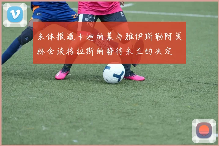 米体报道卡迪纳莱与雅伊斯勒阿莫林会谈格拉斯纳静待米兰的决定
