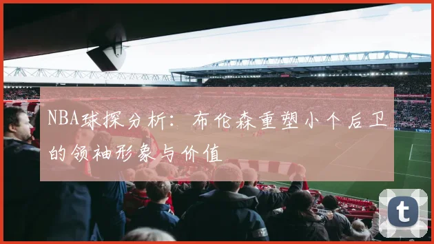 NBA球探分析：布伦森重塑小个后卫的领袖形象与价值