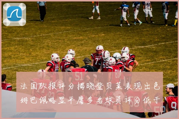 法国队报评分揭晓登贝莱表现出色姆巴佩略显平庸多名球员评分低于六分
