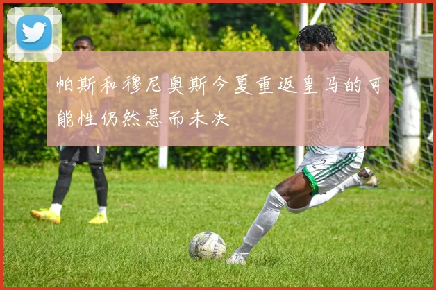 帕斯和穆尼奥斯今夏重返皇马的可能性仍然悬而未决