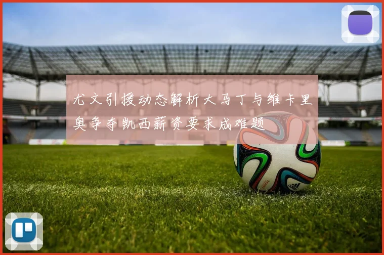 尤文引援动态解析大马丁与维卡里奥争夺凯西薪资要求成难题